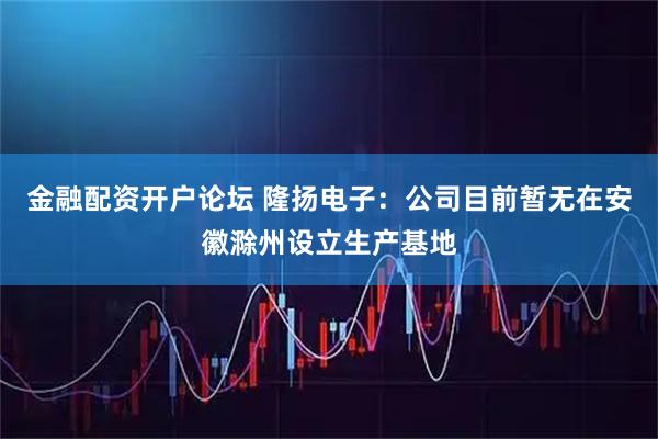 金融配资开户论坛 隆扬电子：公司目前暂无在安徽滁州设立生产基地