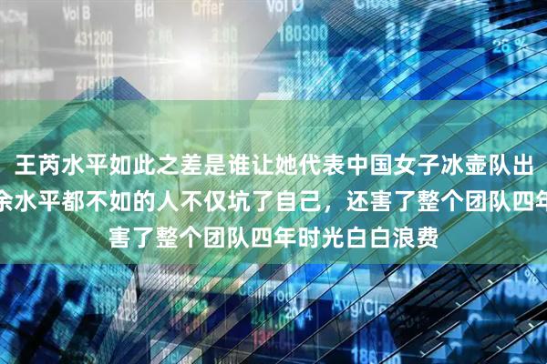 王芮水平如此之差是谁让她代表中国女子冰壶队出战，这种连业余水平都不如的人不仅坑了自己，还害了整个团队四年时光白白浪费