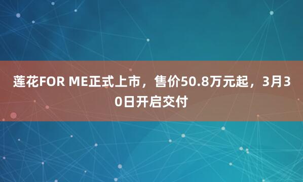 莲花FOR ME正式上市，售价50.8万元起，3月30日开启交付