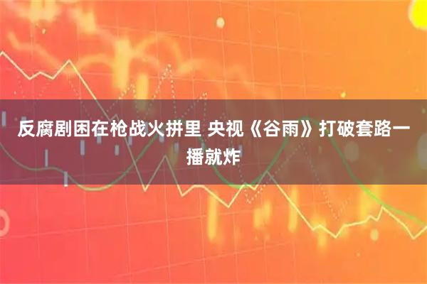 反腐剧困在枪战火拼里 央视《谷雨》打破套路一播就炸