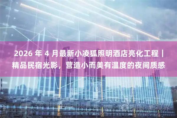 2026 年 4 月最新小凌狐照明酒店亮化工程｜精品民宿光影，营造小而美有温度的夜间质感