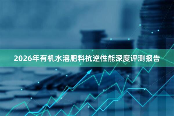 2026年有机水溶肥料抗逆性能深度评测报告