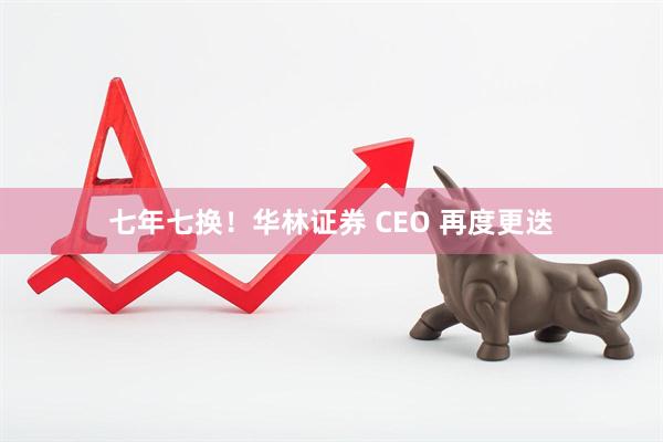 七年七换！华林证券 CEO 再度更迭